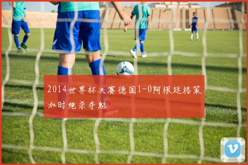 2014世界杯决赛德国1-0阿根廷格策加时绝杀夺魁