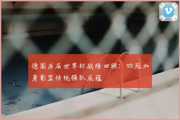 德国历届世界杯战绩回顾:四冠加身彰显传统强队底蕴