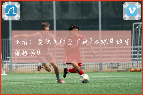 记者:曼联同时签下这2名球员的可能性为0