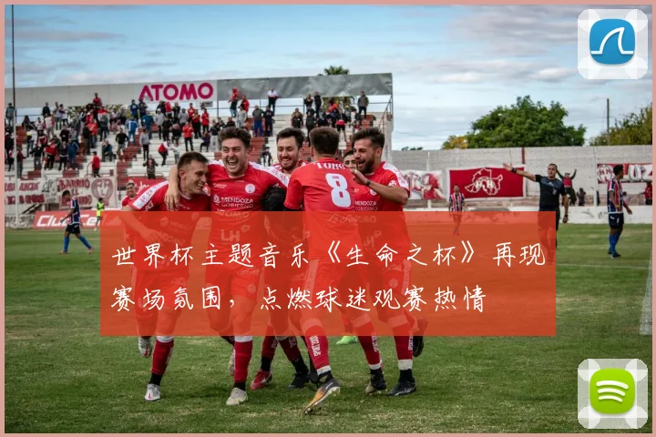 世界杯主题音乐《生命之杯》再现赛场氛围,点燃球迷观赛热情